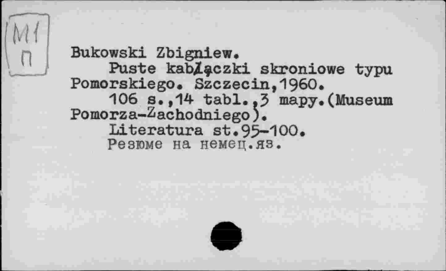 ﻿Bukowski Zbigniew.
Puste kab/^czki skroniowe typu Pomorskiego. Szczecin,1960.
106 s.,14 tabl.тару.(Museum Pomorza-Zachodniego)•
Literature st.95-100«
Резюме на немец.яз.